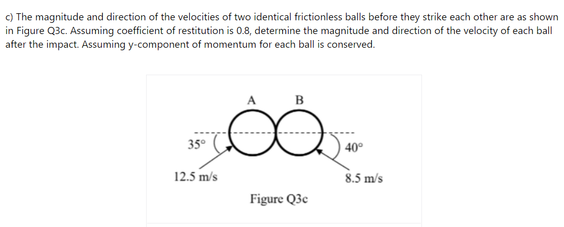 c) The magnitude and direction of the velocities of two identical frictionless balls before they strike each other are as shown
in Figure Q3c. Assuming coefficient of restitution is 0.8, determine the magnitude and direction of the velocity of each ball
after the impact. Assuming y-component of momentum for each ball is conserved.
A
В
35°
40°
12.5 m/s
8.5 m/s
Figure Q3c
