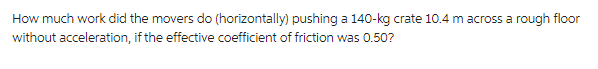 How much work did the movers do (horizontally) pushing a 140-kg crate 10.4 m across a rough floor
without acceleration, if the effective coefficient of friction was 0.50?