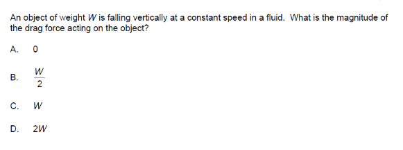 An object of weight W is falling vertically at a constant speed in a fluid. What is the magnitude of
the drag force acting on the object?
A.
B.
0
W
2
C. W
D. 2W