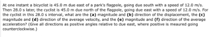 At one instant a bicyclist is 45.0 m due east of a park's flagpole, going due south with a speed of 12.0 m/s.
Then 28.0 s later, the cyclist is 45.0 m due north of the flagpole, going due east with a speed of 12.0 m/s. For
the cyclist in this 28.0 s interval, what are the (a) magnitude and (b) direction of the displacement, the (c)
magnitude and (d) direction of the average velocity, and the (e) magnitude and (f) direction of the average
acceleration? (Give all directions as positive angles relative to due east, where positive is meaured going
counterclockwise.)