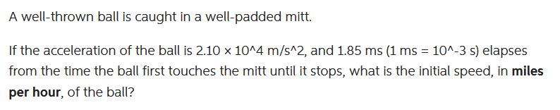 A
well-thrown ball is caught in a
well-padded mitt.
If the acceleration of the ball is 2.10 x 10^4 m/s^2, and 1.85 ms (1 ms = 10^-3 s) elapses
from the time the ball first touches the mitt until it stops, what is the initial speed, in miles
per hour, of the ball?