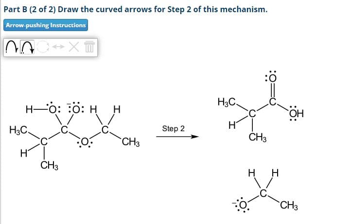 Part B (2 of 2) Draw the curved arrows for Step 2 of this mechanism.
Arrow-pushing Instructions
NAC↔XI
H-O: O: H H
H3C.
H
CH3
CH3
Step 2
ngh
H3C.
H
CH3
HH
OH
CH3