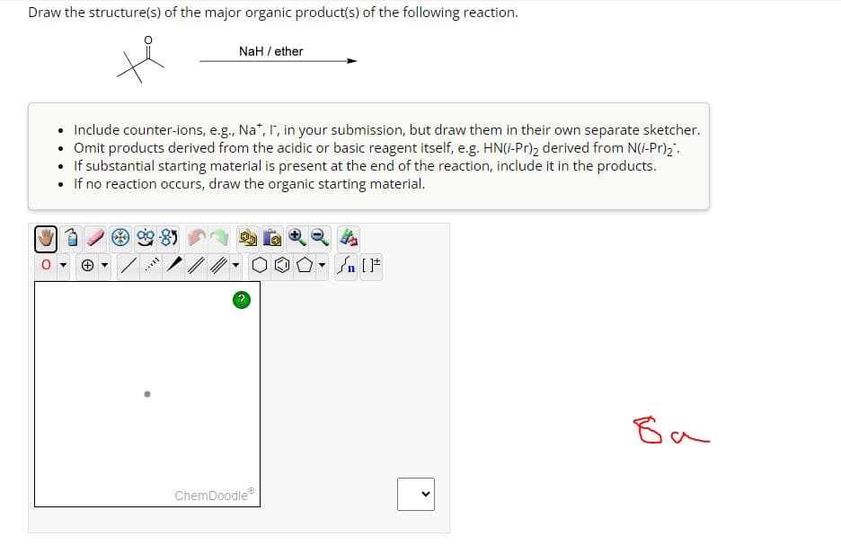 Draw the structure(s) of the major organic product(s) of the following reaction.
NaH / ether
Include counter-ions, e.g., Na*, I, in your submission, but draw them in their own separate sketcher.
• Omit products derived from the acidic or basic reagent itself, e.g. HN(i-Pr)2 derived from N(i-Pr)2
• If substantial starting material is present at the end of the reaction, include it in the products.
• If no reaction occurs, draw the organic starting material.
ChemDoodle
n [F
>
ба