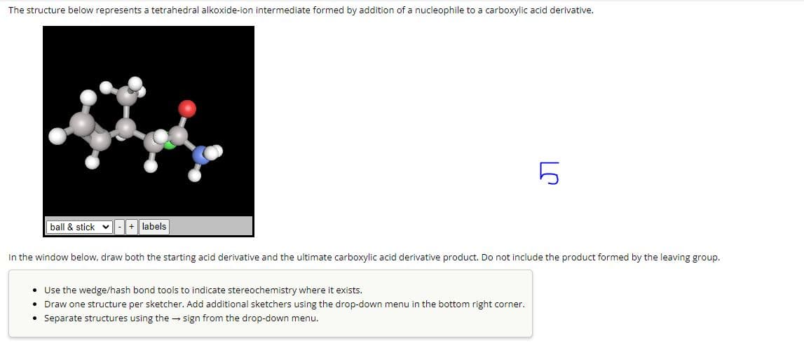 The structure below represents a tetrahedral alkoxide-ion intermediate formed by addition of a nucleophile to a carboxylic acid derivative.
ball & stick + labels
LC
In the window below, draw both the starting acid derivative and the ultimate carboxylic acid derivative product. Do not include the product formed by the leaving group.
• Use the wedge/hash bond tools to indicate stereochemistry where it exists.
• Draw one structure per sketcher. Add additional sketchers using the drop-down menu in the bottom right corner.
• Separate structures using the sign from the drop-down menu.