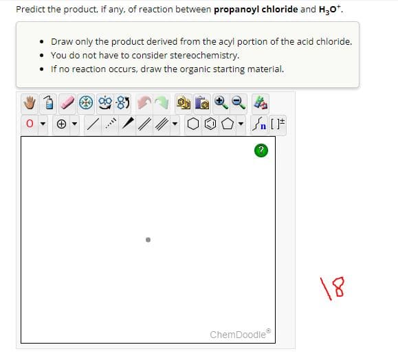 Predict the product, if any, of reaction between propanoyl chloride and H₂O*.
Draw only the product derived from the acyl portion of the acid chloride.
You do not have to consider stereochemistry.
If no reaction occurs, draw the organic starting material.
[...
n [1
2
ChemDoodleⓇ
18