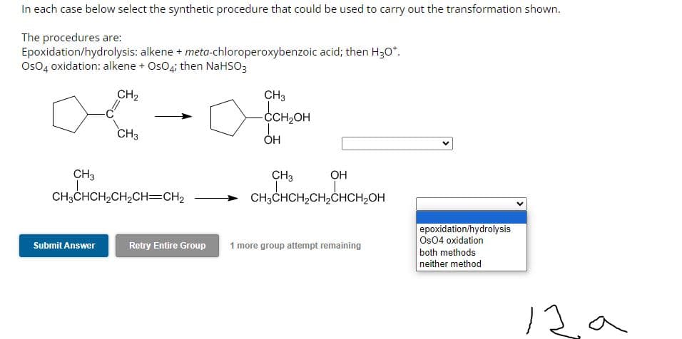 In each case below select the synthetic procedure that could be used to carry out the transformation shown.
The procedures are:
Epoxidation/hydrolysis: alkene + meta-chloroperoxybenzoic acid; then H3O*.
OsO4 oxidation: alkene + OsO4; then NaHSO3
CH₂
CH3
CH3
CH3CHCH₂CH₂CH=CH2
Submit Answer
a
CH3
-CCH₂OH
OH
OH
CH3CHCH₂CH₂CHCH₂OH
H₂CH₂CH
CH3
Retry Entire Group 1 more group attempt remaining
epoxidation/hydrolysis
Os04 oxidation
both methods
neither method
12