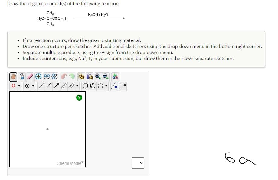 Draw the organic product(s) of the following reaction.
CH3
H₂C-C-CEC-H
CH3
If no reaction occurs, draw the organic starting material.
• Draw one structure per sketcher. Add additional sketchers using the drop-down menu in the bottom right corner.
• Separate multiple products using the + sign from the drop-down menu.
• Include counter-ions, e.g., Na*, I, in your submission, but draw them in their own separate sketcher.
SAXL
2
NaOH / H₂O
ChemDoodleⓇ
<
ба