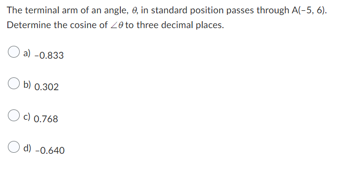 The terminal arm of an angle, 0, in standard position passes through A(-5, 6).
Determine the cosine of 20 to three decimal places.
a) -0.833
b) 0.302
c) 0.768
d) -0.640