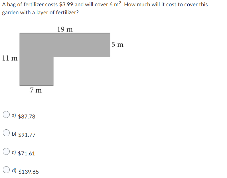 A bag of fertilizer costs $3.99 and will cover 6 m². How much will it cost to cover this
garden with a layer of fertilizer?
11 m
7m
a) $87.78
b) $91.77
c) $71.61
d) $139.65
19 m
5 m