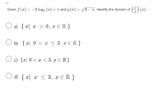 Given f (x) = −2 log₂ (x) + 1 and g(x) = √3 — æ, identify the domain of () (x).
a) { x| x > 0, x ≤ R}
b) {x 0 < x ≤ 3, x € R}
c) {x 0<x<3, x ≤ R}
d) { x x ≤ 3, x≤ R}