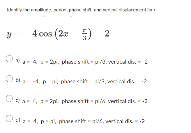 Identify the amplitude, period, phase shift, and vertical displacement for
y = -4 cos (2x
3) - 2
a) a = 4, p = 2pi, phase shift = pi/3, vertical dis. = -2
b) a = -4, p = pi, phase shift = pi/3, vertical dis. = -2
c) a =
4, p = 2pi, phase shift = pi/6, vertical dis. = -2
d) a = 4, p = pi, phase shift = pi/6, vertical dis. = -2