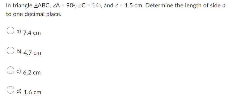 In triangle AABC, ZA = 90°, ZC = 14°, and c = 1.5 cm. Determine the length of side a
to one decimal place.
a) 7.4 cm
b) 4.7 cm
c) 6.2 cm
d) 1.6 cm