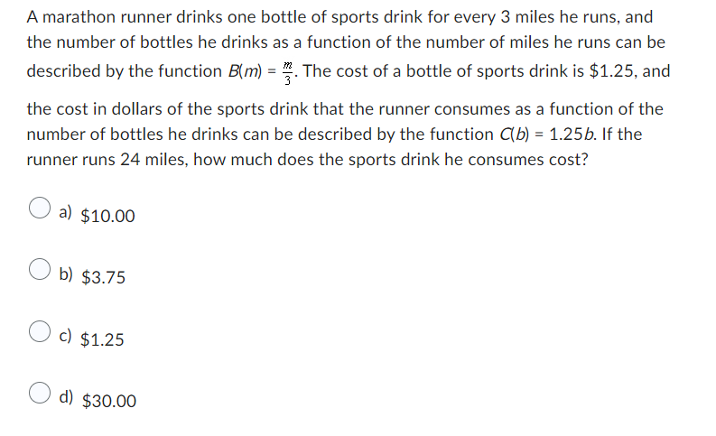 A marathon runner drinks one bottle of sports drink for every 3 miles he runs, and
the number of bottles he drinks as a function of the number of miles he runs can be
described by the function B(m) = 2. The cost of a bottle of sports drink is $1.25, and
the cost in dollars of the sports drink that the runner consumes as a function of the
number of bottles he drinks can be described by the function C(b) = 1.25b. If the
runner runs 24 miles, how much does the sports drink he consumes cost?
a) $10.00
b) $3.75
c) $1.25
d) $30.00