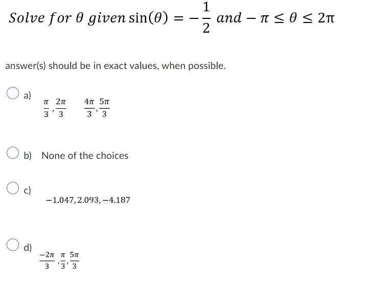 Solve for 0 given sin(0)
a)
answer(s) should be in exact values, when possible.
c)
π 2π
3'3
b) None of the choices
d)
4π 5π
3'3
-1.047, 2.093,-4.187
−2π π 5π
3'3'3
=
1
2
and π ≤ 0 ≤ 2π
< θ <