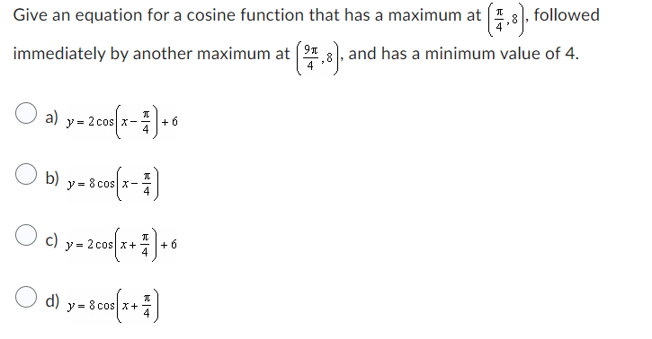 Give an equation for a cosine function that has a maximum at (7.8), followed
immediately by another maximum at (2,3). and has a minimum value of 4.
a) y = 2 cos(x-7)+6
b) y = 8 cos(x - 1)
4
C) y = 2 cos(x+²)+6
○d) y=Bcose(x + ²)
I
8
4