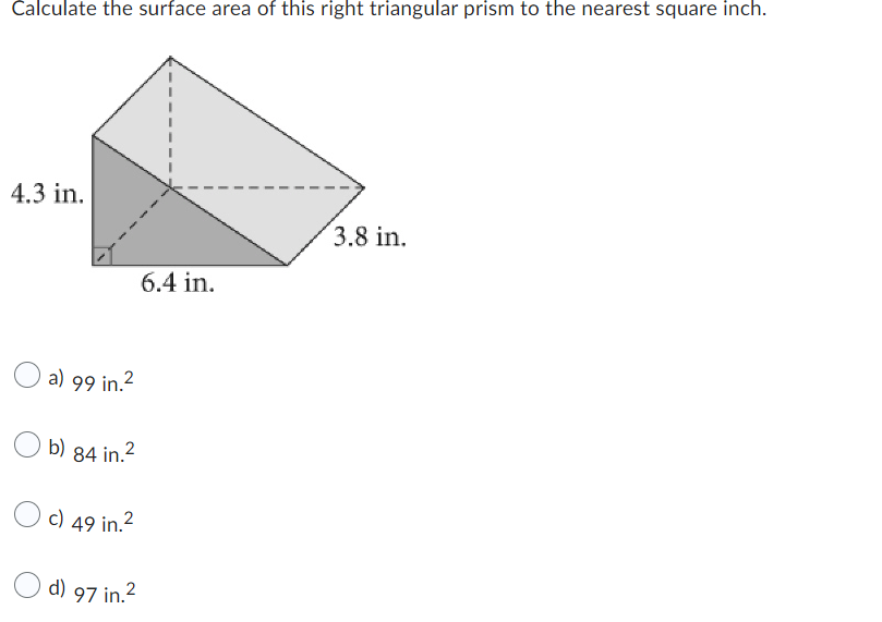 Calculate the surface area of this right triangular prism to the nearest square inch.
4.3 in.
a) 99 in.²
b) 84 in.²
c) 49 in.²
d) 97 in.
6.4 in.
3.8 in.