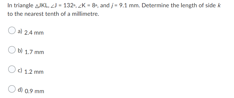 In triangle AJKL, J = 132°, K = 8°, and j = 9.1 mm. Determine the length of side k
to the nearest tenth of a millimetre.
a) 2.4 mm
b) 1.7 mm
c) 1.2 mm
d) 0.9 mm