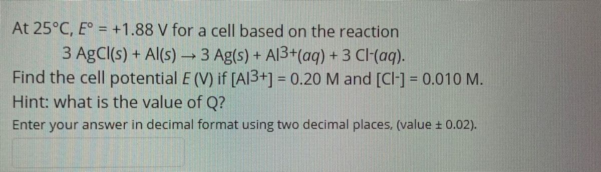 At 25°C, E = +1.88 V for a cell based on the reaction
3 AgCl(s) + Al(s) → 3 Ag(s) + Al3+(aq) + 3 C(aq).
Find the cell potential E (V) if [Al3+] = 0.20 M and [Cl] = 0.010 M.
Hint: what is the value of Q?
Enter your answer in decimal format using two decimal places, (value ± 0.02).
