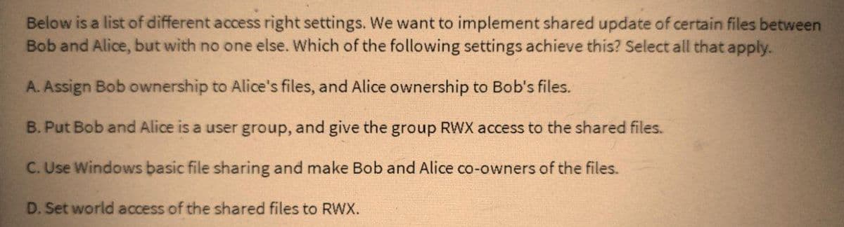 Below is a list of different access right settings. We want to implement shared update of certain files between
Bob and Alice, but with no one else. Which of the following settings achieve this? Select all that apply.
A. Assign Bob ownership to Alice's files, and Alice ownership to Bob's files.
B. Put Bob and Alice is a user group, and give the group RWX access to the shared files.
C. Use Windows basic file sharing and make Bob and Alice co-owners of the files.
D. Set world access of the shared files to RWX.