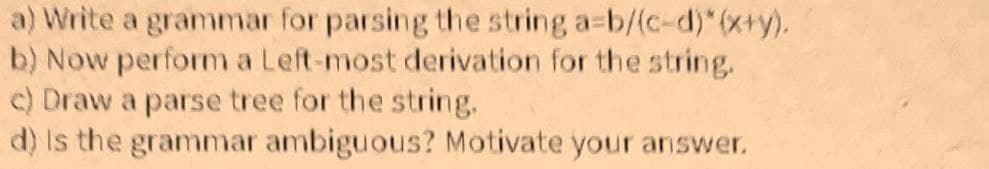 a) Write a grammar for parsing the string a=b/(c-d)*(x+y).
b) Now perform a Left-most derivation for the string.
c) Draw a parse tree for the string.
d) is the grammar ambiguous? Motivate your answer.