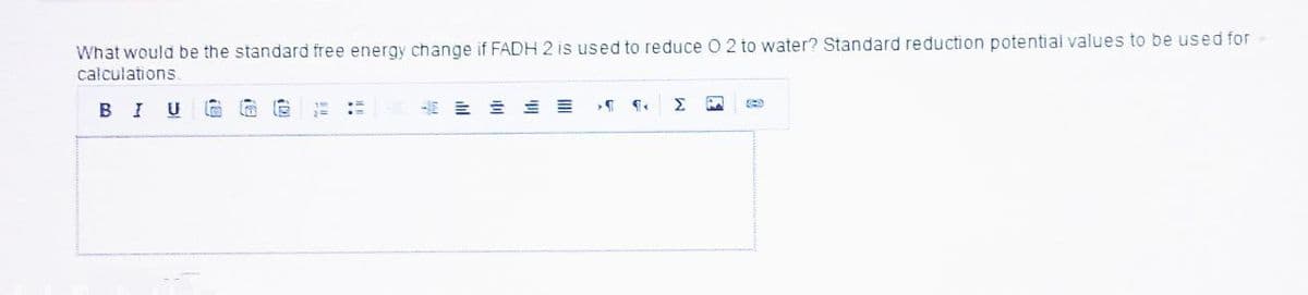 What would be the standard free energy change if FADH 2 is used to reduce O 2 to water? Standard reduction potential values to be used for
calculations.
BIU
(.a
>5
€.
Σ
FM