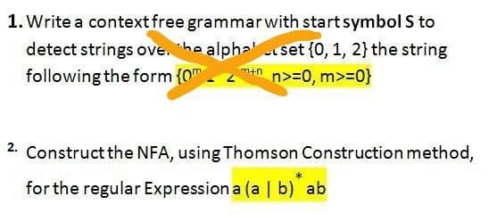 1. Write a context free grammar with start symbol S to
detect strings ove. he alpha
following the form {0m
set {0, 1, 2} the string
n>=0, m>=0}
m+n
2. Construct the NFA, using Thomson Construction method,
for the regular Expression a (a | b) ab