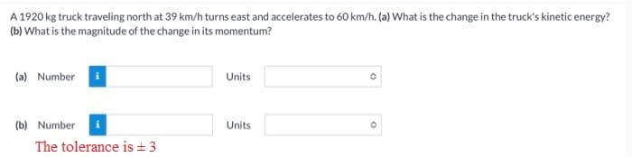 A 1920 kg truck traveling north at 39 km/h turns east and accelerates to 60 km/h. (a) What is the change in the truck's kinetic energy?
(b) What is the magnitude of the change in its momentum?
(a) Number
(b) Number
The tolerance is ±3
Units
Units
0