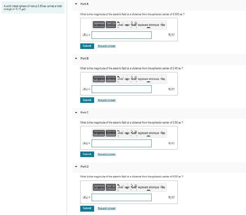 A solid metal sphere of radius 2.50m carries a total
charge of -5.10 с.
Part A
What is the magnitude of the electric fiald at a distance from the sphere's center of 0.300 m ?
|E₁|=
Submit
Part B
|E₂|=
Submit
What is the magnitude of the electric field at a distance from the sphere's center of 2.40 m ?
Part C
Es=
Submit
Part D
Templates Symbols Undo rado Reset keyboard shortcurs help
N
Request Answer
E4=
What is the magnitude of the electric field at a distance from the sphere's center of 2.55 m ?
Templates Symbols Undo redo Reset keyboard shortcuts help
Submit
Temptates Symbore undo rego Peser keyboard shortcurs help
Request Answer
Request Answer
N/C
What is the magnitude of the electric fiald at a distance from the sphere's center of 8.00 m 2
Templates Symfois Undo rego Pes keyboard shortcuts Help
N/C
Request Answer
N/C
N/C