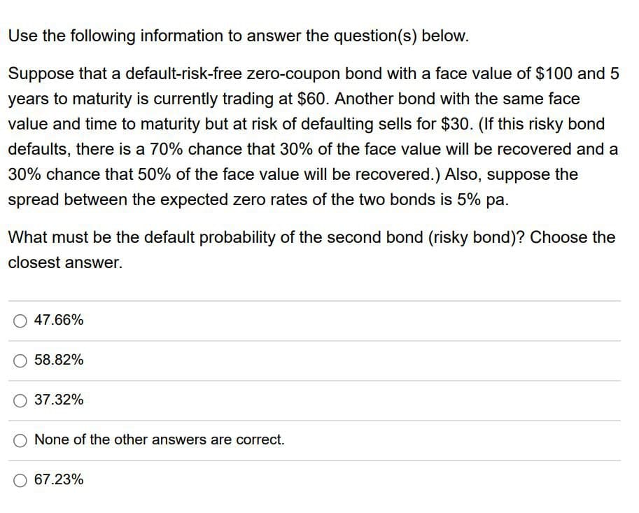 Use the following information to answer the question(s) below.
Suppose that a default-risk-free zero-coupon bond with a face value of $100 and 5
years to maturity is currently trading at $60. Another bond with the same face
value and time to maturity but at risk of defaulting sells for $30. (If this risky bond
defaults, there is a 70% chance that 30% of the face value will be recovered and a
30% chance that 50% of the face value will be recovered.) Also, suppose the
spread between the expected zero rates of the two bonds is 5% pa.
What must be the default probability of the second bond (risky bond)? Choose the
closest answer.
O 47.66%
58.82%
37.32%
None of the other answers are correct.
O 67.23%