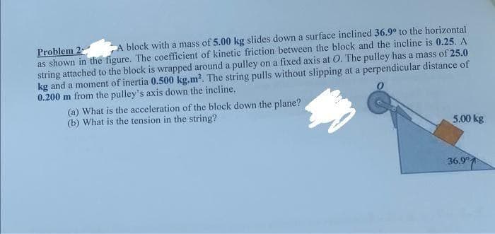 A block with a mass of 5.00 kg slides down a surface inclined 36.9° to the horizontal
Problem 2
as shown in the figure. The coefficient of kinetic friction between the block and the incline is 0.25. A
string attached to the block is wrapped around a pulley on a fixed axis at O. The pulley has a mass of 25.0
kg and a moment of inertia 0.500 kg.m². The string pulls without slipping at a perpendicular distance of
0.200 m from the pulley's axis down the incline..
(a) What is the acceleration of the block down the plane?
(b) What is the tension in the string?
5.00 kg
36.9°