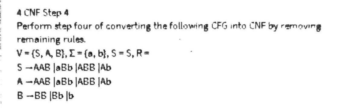 1
1
4 CNF Step 4
Perform step four of converting the following CFG into CNF by removing
remaining rules.
V = (S, A, B), I = (a, b), S = S, R=
S-AAB JaBb |ABB |Ab
A-AAB |aBb |ABB Ab
B-BB |Bb |b