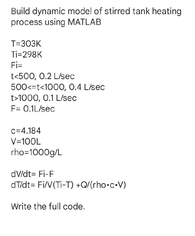 Build dynamic model of stirred tank heating
process using MATLAB
T=303K
Ti=298K
Fi=
t<500, 0.2 L/sec
500<=t<1000, 0.4 L/sec
t>1000, 0.1 L/sec
F= 0.1L/sec
c=4.184
V=100L
rho=1000g/L
dv/dt = Fi-F
dT/dt = Fi/V(Ti-T) +Q/(rho.c.V)
Write the full code.