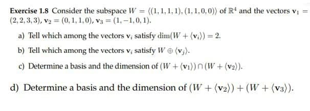 Exercise 1.8 Consider the subspace W = ((1,1,1,1), (1,1,0,0)) of R¹ and the vectors v₁ =
(2,2,3,3), v₂ = (0, 1, 1,0), v3 = (1,-1,0, 1).
a) Tell which among the vectors v; satisfy dim(W + (vi)) = 2.
b) Tell which among the vectors v; satisfy W (v₁).
c) Determine a basis and the dimension of (W+ (v₁))n (W+(v₂)).
d) Determine a basis and the dimension of (W+ (v2)) + (W + (v3)).