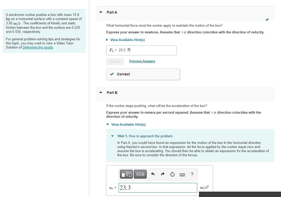 A stockroom worker pushes a box with mass 10.8
kg on a horizontal surface with a constant speed of
3.50 m/s. The coefficients of kinetic and static
friction between the box and the surface are 0.220
and 0.530, respectively.
For general problem-solving tips and strategies for
this topic, you may want to view a Video Tutor
Solution of Delivering the goods.
Part A
What horizontal force must the worker apply to maintain the motion of the box?
Express your answer in newtons. Assume that + direction coincides with the direction of velocity.
► View Available Hint(s)
F₂ = 23.3 N
Submit
Previous Answers
✓ Correct
Part B
If the worker stops pushing, what will be the acceleration of the box?
Express your answer in meters per second squared. Assume that +z direction coincides with the
direction of velocity.
▾ View Available Hint(s)
Hint 1. How to approach the problem
In Part A, you would have found an expression for the motion of the box in the horizontal direction
using Newton's second law. In that expression, let the force applied by the worker equal zero and
assume the box is accelerating. You should then be able to obtain an expression for the acceleration of
the box. Be sure to consider the direction of the forces.
[-] ΑΣΦ
a = 23.3
?
m/s²