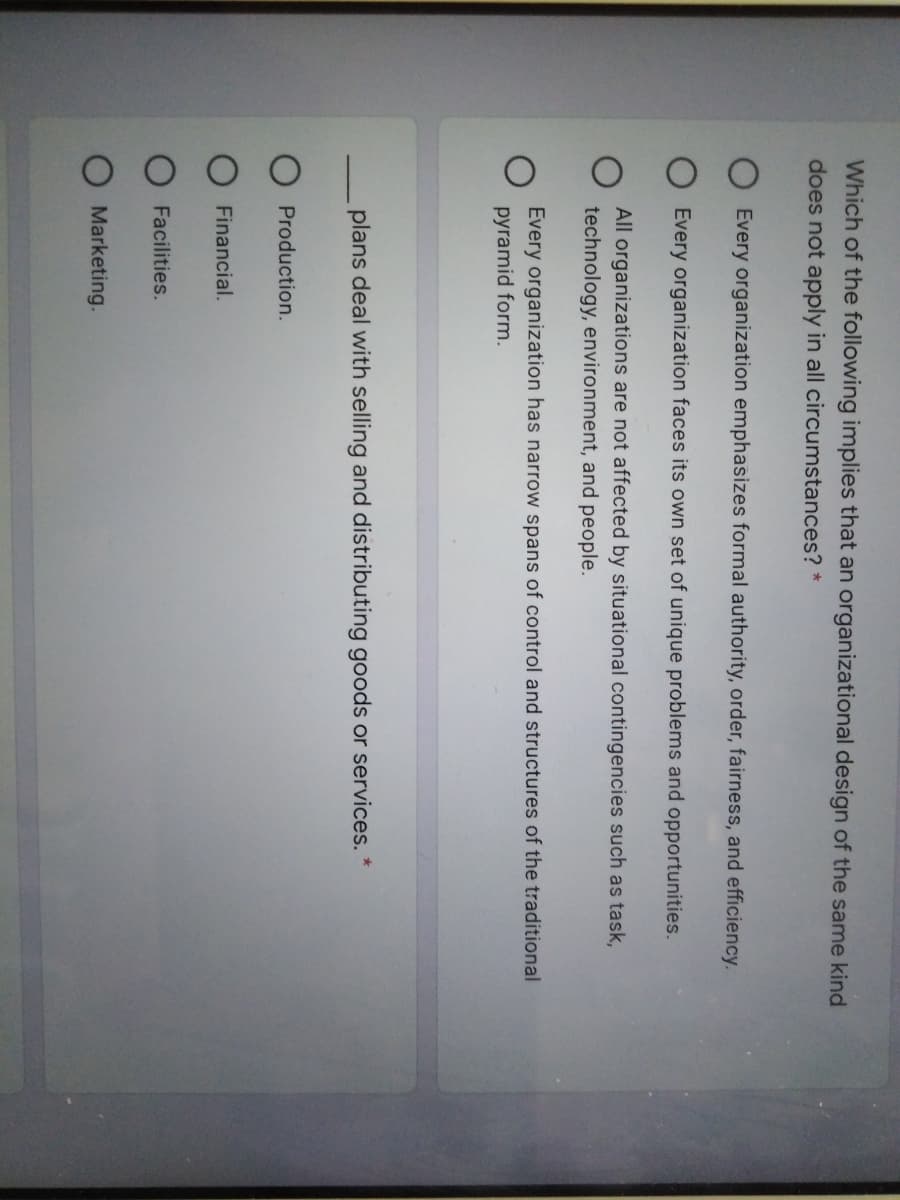 Which of the following implies that an organizational design of the same kind
does not apply in all circumstances? *
Every organization emphasizes formal authority, order, fairness, and efficiency.
Every organization faces its own set of unique problems and opportunities.
All organizations are not affected by situational contingencies such as task,
technology, environment, and people.
Every organization has narrow spans of control and structures of the traditional
pyramid form.
plans deal with selling and distributing goods or services. *
Production.
Financial.
Facilities.
Marketing.
