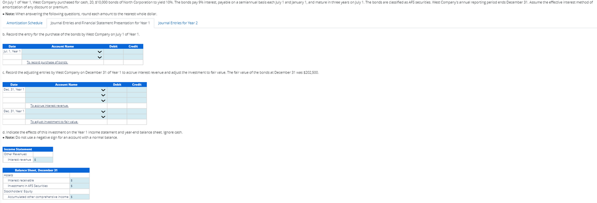 On July 1 of Year 1, West Company purchased for cash, 20, $10,000 bonds of North Corporation to yield 10%. The bonds pay 9% interest, payable on a semiannual basis each July 1 and January 1, and mature in three years on July 1. The bonds are classified as AFS securities. West Company's annual reporting period ends December 31. Assume the effective interest method of
amortization of any discount or premium.
Note: When answering the following questions, round each amount to the nearest whole dollar.
Amortization Schedule
Journal Entries and Financial Statement Presentation for Year 1
b. Record the entry for the purchase of the bonds by West Company on July 1 of Year 1.
Date
Jul. 1, Year 1
Date
Dec. 31, Year 1
Dec. 31, Year 1
To record purchase of bonds.
Account Name
c. Record the adjusting entries by West Company on December 31 of Year 1 to accrue interest revenue and adjust the investment to fair value. The fair value of the bonds at December 31 was $202,500.
Assets
To accrue interest revenue.
Income Statement
Other Revenues
Account Name
To adjust investment to fair value.
Interest revenue $
Balance Sheet, December 31
Debit
d. Indicate the effects of this investment on the Year 1 income statement and year-end balance sheet. Ignore cash.
• Note: Do not use a negative sign for an account with a normal balance.
Interest receivable
Investment in AFS Securities
Stockholders' Equity
Accumulated other comprehensive income $
$
$
Credit
Debit
Journal Entries for Year 2
Credit