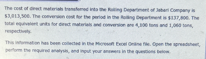 The cost of direct materials transferred into the Rolling Department of Jabari Company is
$3,013,500. The conversion cost for the period in the Rolling Department is $137,800. The
total equivalent units for direct materials and conversion are 4,100 tons and 1,060 tons,
respectively.
This information has been collected in the Microsoft Excel Online file. Open the spreadsheet,
perform the required analysis, and input your answers in the questions below.