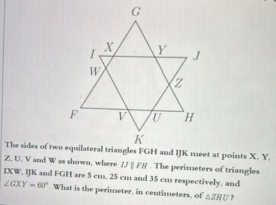 G
Y
I
W
Z
F
V
U
H
K
The sides of two equilateral triangles FGH and IJK meet at points X, Y,
Z, U, V and W as shown, where IJ || FH. The perimeters of triangles
IXW, IJK and FGH are 5 cm, 25 cm and 35 cm respectively, and
LGXY = 60°. What is the perimeter, in centimeters, of AZHU?