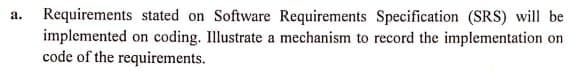 a. Requirements stated on Software Requirements Specification (SRS) will be
implemented on coding. Illustrate a mechanism to record the implementation on
code of the requirements.