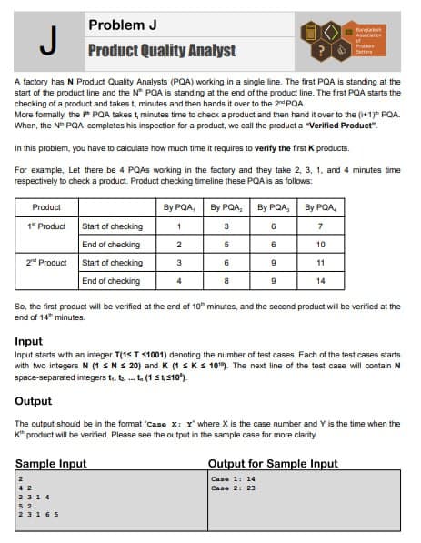 J
A factory has N Product Quality Analysts (PQA) working in a single line. The first PQA is standing at the
start of the product line and the N PQA is standing at the end of the product line. The first PQA starts the
checking of a product and takes t, minutes and then hands it over to the 2nd PQA.
More formally, the IPQA takes t, minutes time to check a product and then hand it over to the (i+1) PQA.
When, the N™ PQA completes his inspection for a product, we call the product a "Verified Product".
In this problem, you have to calculate how much time it requires to verify the first K products.
For example, Let there be 4 PQAS working in the factory and they take 2, 3, 1, and 4 minutes time
respectively to check a product. Product checking timeline these PQA is as follows:
Product
1st Product
Problem J
Product Quality Analyst
2nd Product
Start of checking
End of checking
Start of checking
End of checking
By PQA, By PQA, By PQA, By PQA,
1
3
7
2
5
3
4
6
8
6
6
9
9
10
11
14
Bangakk
Ast
ef
Pr
Satters
So, the first product will be verified at the end of 10 minutes, and the second product will be verified at the
end of 14 minutes.
Output for Sample Input
Case 1: 14
Case 2: 23
Input
Input starts with an integer T(1≤ T ≤1001) denoting the number of test cases. Each of the test cases starts
with two integers N (1 ≤ Ns 20) and K (1 ≤ K≤ 10¹9). The next line of the test case will contain
space-separated integers t₁, ... (1410)
Output
The output should be in the format "Case X: Y' where X is the case number and Y is the time when the
K™ product will be verified. Please see the output in the sample case for more clarity.
Sample Input