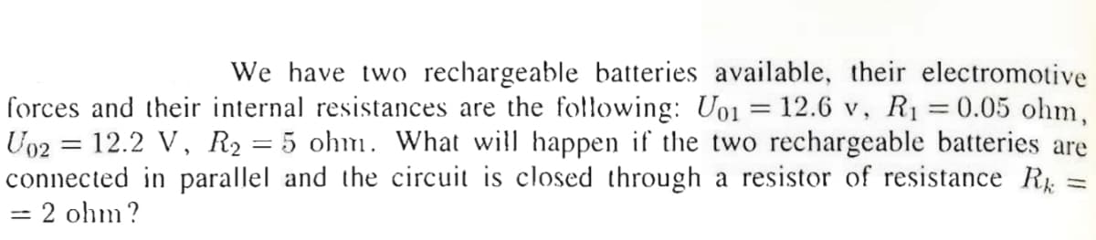 We have two rechargeable batteries available, their electromotive
forces and their internal resistances are the following: U01 = 12.6 v, R1 =0.05 ohm,
U02 = 12.2 V, R2 = 5 ohm. What will happen if the two rechargeable batteries are
connected in parallel and the circuit is closed through a resistor of resistance R =
2 ohm?
