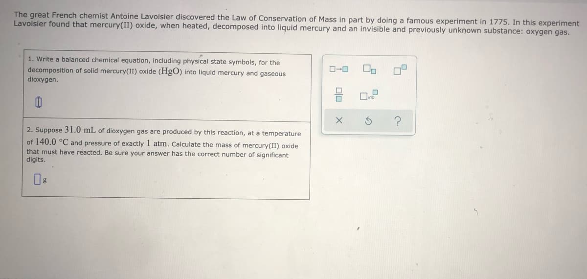 The great French chemist Antoine Lavoisier discovered the Law of Conservation of Mass in part by doing a famous experiment in 1775. In this experiment
Lavoisier found that mercury(II) oxide, when heated, decomposed into liquid mercury and an invisible and previously unknown substance: oxygen gas.
1. Write a balanced chemical equation, including physical state symbols, for the
decomposition of solid mercury(II) oxide (HgO) into liquid mercury and gaseous
dioxygen.
2. Suppose 31.0 mL of dioxygen gas are produced by this reaction, at a temperature
of 140.0 °C and pressure of exactly 1 atm. Calculate the mass of mercury(II) oxide
that must have reacted. Be sure your answer has the correct number of significant
digits.
olo
