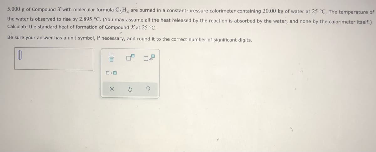 5.000 g of Compound X with molecular formula C,H, are burned in a constant-pressure calorimeter containing 20.00 kg of water at 25 °C. The temperature of
the water is observed to rise by 2.895 °C. (You may assume all the heat released by the reaction is absorbed by the water, and none by the calorimeter itself.)
Calculate the standard heat of formation of Compound X at 25 °C.
Be sure your answer has a unit symbol, if necessary, and round it to the correct number of significant digits.
ロロ
の
