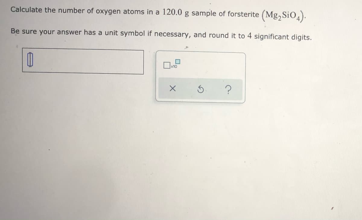 Calculate the number of oxygen atoms in a 120.0 g sample of forsterite (Mg,SiO4).
Be sure your answer has a unit symbol if necessary, and round it to 4 significant digits.
x10
