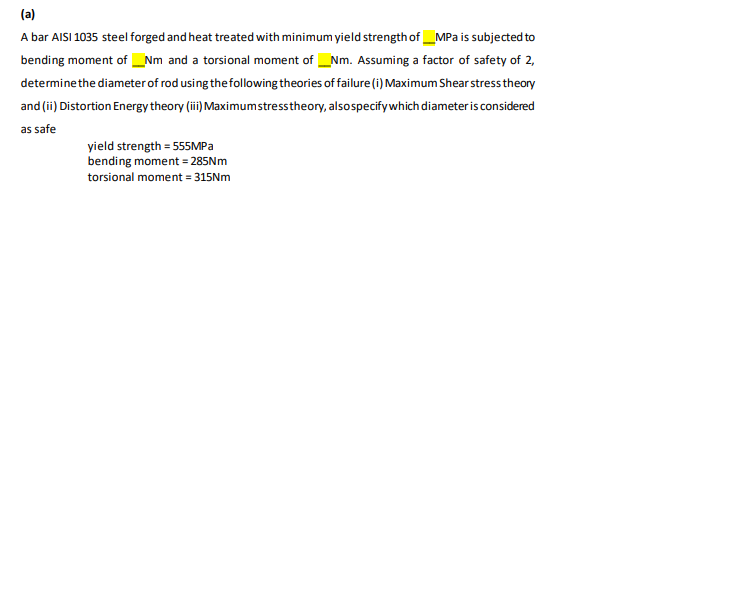 (a)
A bar AISI 1035 steel forged and heat treated with minimum yield strength of _MPa is subjected to
bending moment of _Nm and a torsional moment of Nm. Assuming a factor of safety of 2,
determinethe diameter of rod using thefollowing theories of failure(i) Maximum Shear stress theory
and (ii) Distortion Energy theory (ii) Maximumstresstheory, alsospecifywhich diameter is considered
as safe
yield strength = 555MPA
bending moment = 285NM
torsional moment = 315Nm
