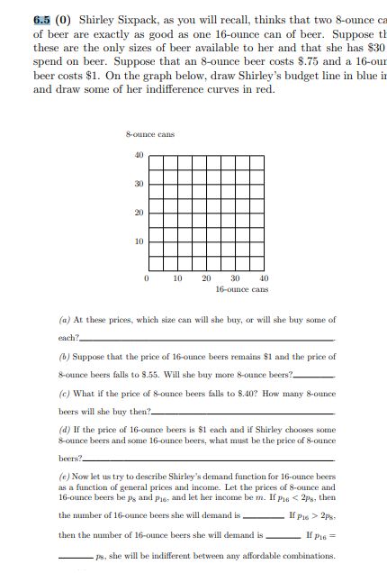 6.5 (0) Shirley Sixpack, as you will recall, thinks that two 8-ounce ca
of beer are exactly as good as one 16-ounce can of beer. Suppose th
these are the only sizes of beer available to her and that she has $30
spend on beer. Suppose that an 8-ounce beer costs $.75 and a 16-our
beer costs $1. On the graph below, draw Shirley's budget line in blue in
and draw some of her indifference curves in red.
8-ounce cans
40
30
20
10
10
20
30
40
16-ounce cans
(a) At these prices, which size can will she buy, or will she buy some of
each?
(b) Suppose that the price of 16-ounce beers remains $1 and the price of
8-ounce beers falls to 8.55. Will she buy more 8-ounce beers?-
(c) What if the price of 8-ounce beers falls to $.40? How many 8-ounce
beers will she buy then?.
(d) If the price of 16-ounce beers is s1 each and if Shirley chooses some
8-ounce beers and some 16-ounce beers, what must be the price of 8-ounce
beers?.
(e) Now let us try to describe Shirley's demand function for 16-ounce beers
as a function of general prices and income. Let the prices of 8-ounce and
16-ounce beers be ps and pis: and let her income be m. If p16 < 2ps, then
the mumber of 16-ounce beers she will demand is.
If Pie > 2Ps.
then the number of 16-ounce beers she will demand is
If Pie =
ps, she will be indifferent between any affordable combinations.
