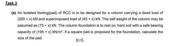 Task 3
(a) An isolated footing(pad) of RCC is to be designed for a column carrying a dead load of
(200 + x) kN and superimposed load of (45 + x) kN. The self weight of the column may be
assumed as (75 + x) KN. The column foundation is to rest on hard soil with a safe bearing
capacity of (195 + x) kN/m?. If a square pad is proposed for the foundation, calculate the
size of the pad.
X=5
