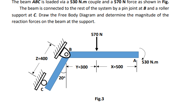 The beam ABC is loaded via a 530 N.m couple and a 570 N force as shown in Fig.
The beam is connected to the rest of the system by a pin joint at B and a roller
support at C. Draw the Free Body Diagram and determine the magnitude of the
reaction forces on the beam at the support.
570 N
Z=400
A 530 N.m
Y=300
X=500
20°
Fig.3
