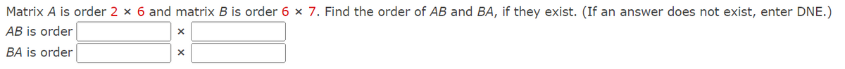 Matrix A is order 2 × 6 and matrix B is order 6 × 7. Find the order of AB and BA, if they exist. (If an answer does not exist, enter DNE.)
AB is order
BA is order
X
X