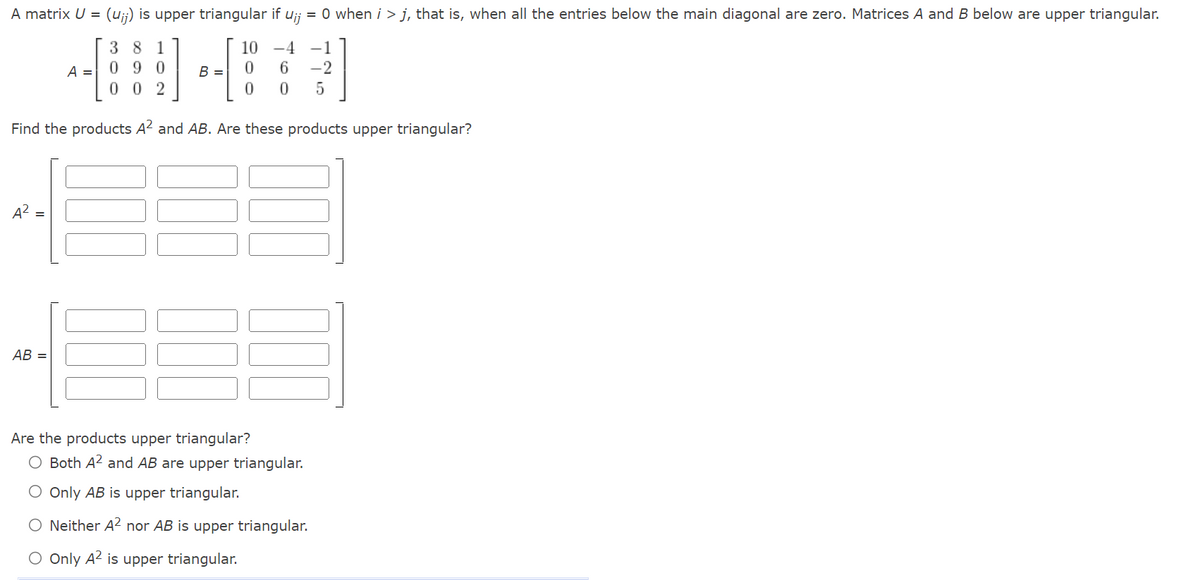 A matrix U = (uj) is upper triangular if Uij = 0 when i > j, that is, when all the entries below the main diagonal are zero. Matrices A and B below are upper triangular.
10 -4 -1
] *-[
B =
6 -2
0 5
Find the products A² and AB. Are these products upper triangular?
A² =
AB=
A =
38 1
090
002
0
Are the products upper triangular?
O Both A² and AB are upper triangular.
O Only AB is upper triangular.
O Neither A² nor AB is upper triangular.
O Only A² is upper triangular.